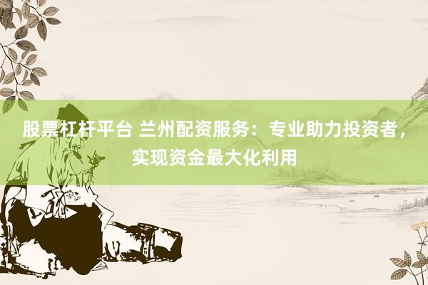 股票杠杆平台 兰州配资服务：专业助力投资者，实现资金最大化利用