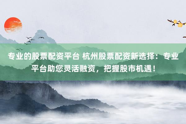 专业的股票配资平台 杭州股票配资新选择：专业平台助您灵活融资，把握股市机遇！