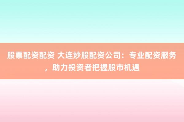 股票配资配资 大连炒股配资公司：专业配资服务，助力投资者把握股市机遇