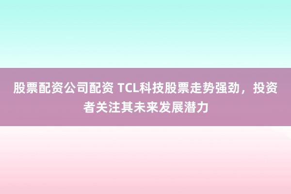 股票配资公司配资 TCL科技股票走势强劲，投资者关注其未来发展潜力