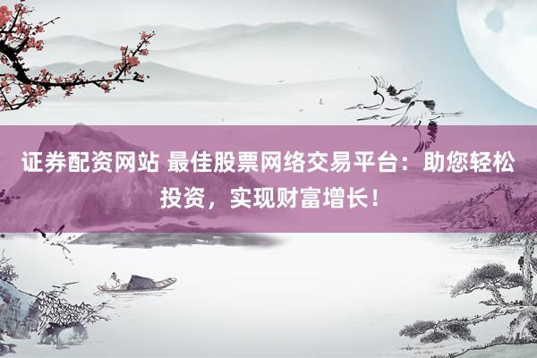 证券配资网站 最佳股票网络交易平台：助您轻松投资，实现财富增长！