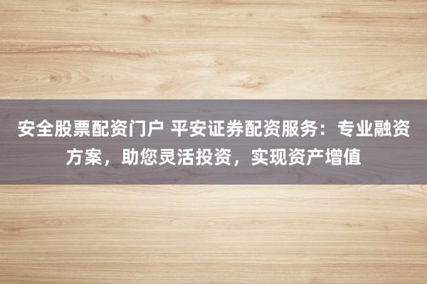 安全股票配资门户 平安证券配资服务：专业融资方案，助您灵活投资，实现资产增值