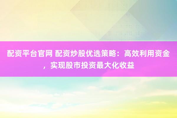 配资平台官网 配资炒股优选策略：高效利用资金，实现股市投资最大化收益