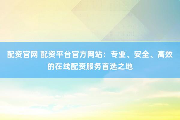 配资官网 配资平台官方网站：专业、安全、高效的在线配资服务首选之地