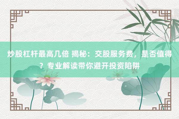 炒股杠杆最高几倍 揭秘：交股服务费，是否值得？专业解读带你避开投资陷阱