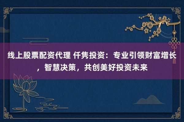 线上股票配资代理 仟隽投资：专业引领财富增长，智慧决策，共创美好投资未来