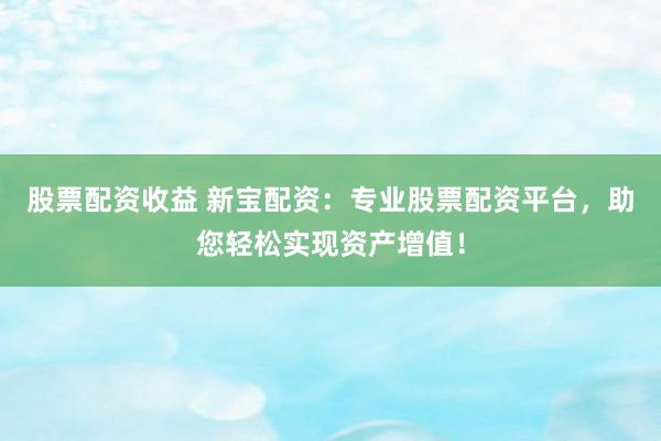 股票配资收益 新宝配资：专业股票配资平台，助您轻松实现资产增值！