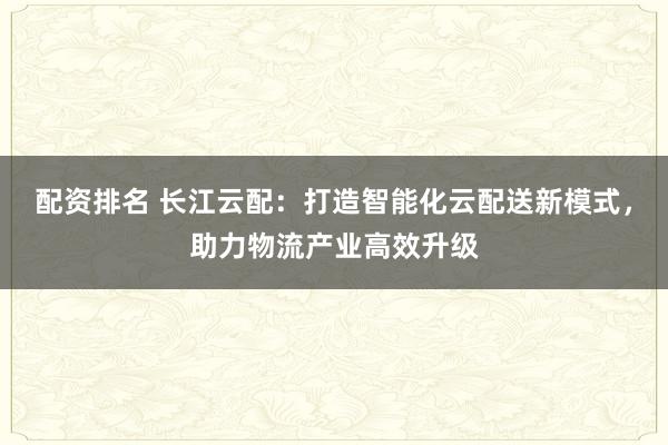 配资排名 长江云配：打造智能化云配送新模式，助力物流产业高效升级