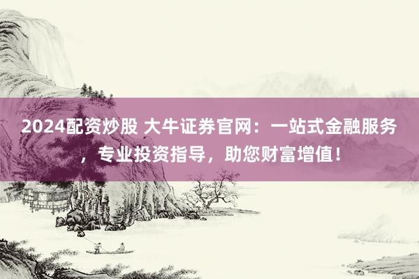 2024配资炒股 大牛证券官网：一站式金融服务，专业投资指导，助您财富增值！