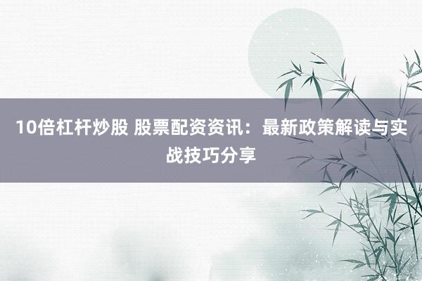 10倍杠杆炒股 股票配资资讯：最新政策解读与实战技巧分享