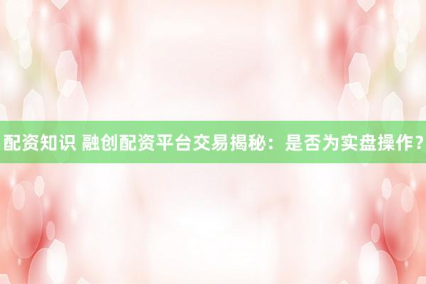 配资知识 融创配资平台交易揭秘：是否为实盘操作？