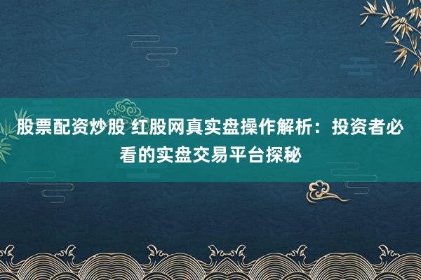 股票配资炒股 红股网真实盘操作解析：投资者必看的实盘交易平台探秘