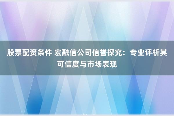 股票配资条件 宏融信公司信誉探究：专业评析其可信度与市场表现