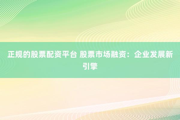 正规的股票配资平台 股票市场融资：企业发展新引擎