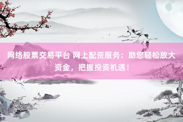 网络股票交易平台 网上配资服务：助您轻松放大资金，把握投资机遇！
