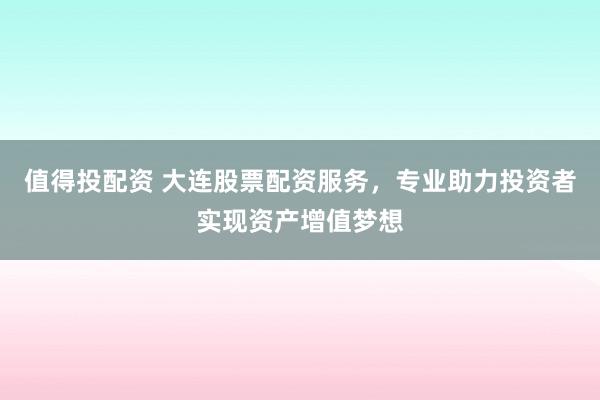 值得投配资 大连股票配资服务，专业助力投资者实现资产增值梦想