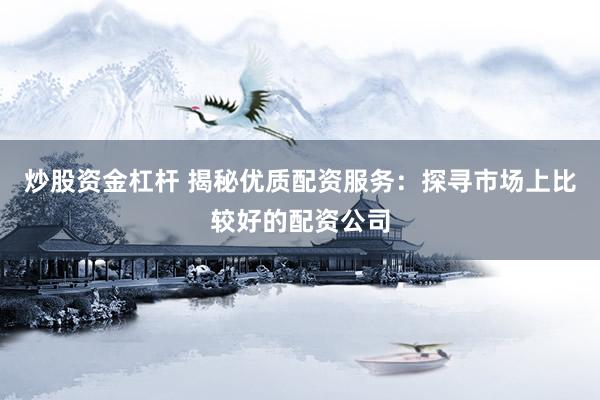 炒股资金杠杆 揭秘优质配资服务：探寻市场上比较好的配资公司