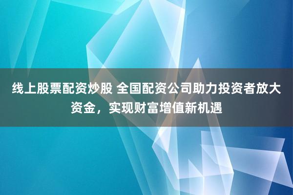 线上股票配资炒股 全国配资公司助力投资者放大资金，实现财富增值新机遇