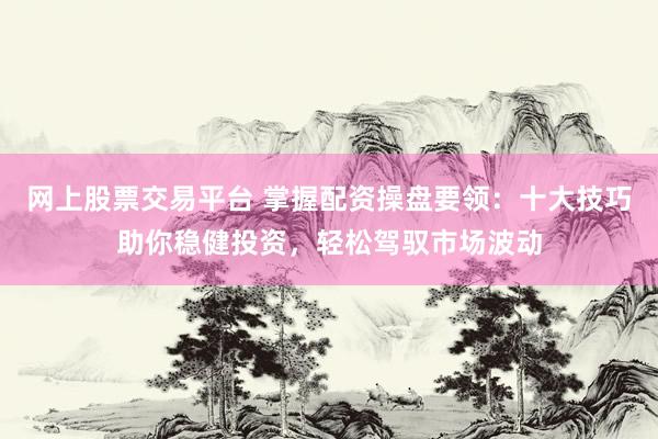 网上股票交易平台 掌握配资操盘要领：十大技巧助你稳健投资，轻松驾驭市场波动