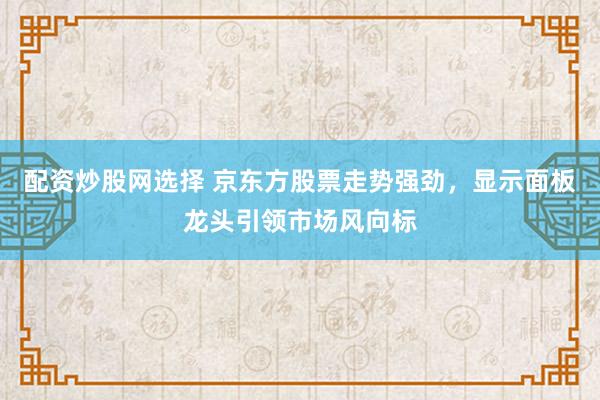 配资炒股网选择 京东方股票走势强劲，显示面板龙头引领市场风向标