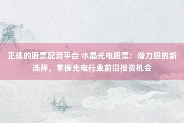 正规的股票配资平台 水晶光电股票：潜力股的新选择，掌握光电行业前沿投资机会
