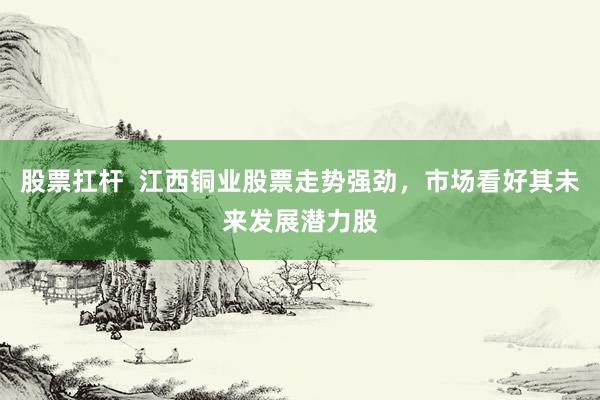 股票扛杆  江西铜业股票走势强劲，市场看好其未来发展潜力股