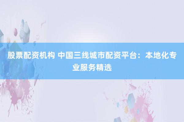 股票配资机构 中国三线城市配资平台：本地化专业服务精选