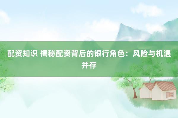 配资知识 揭秘配资背后的银行角色：风险与机遇并存