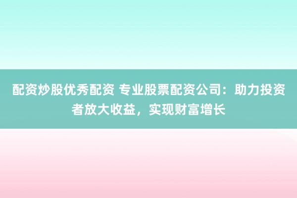 配资炒股优秀配资 专业股票配资公司：助力投资者放大收益，实现财富增长