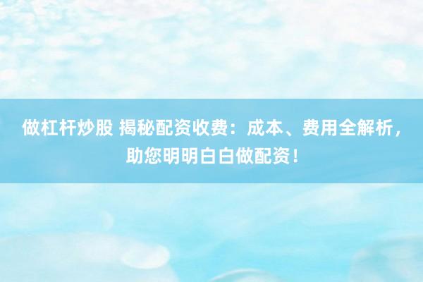 做杠杆炒股 揭秘配资收费：成本、费用全解析，助您明明白白做配资！