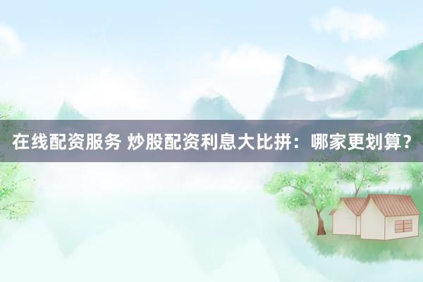 在线配资服务 炒股配资利息大比拼：哪家更划算？