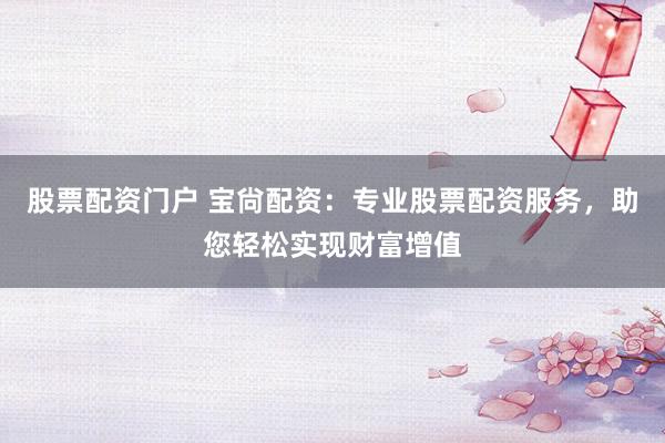 股票配资门户 宝尙配资：专业股票配资服务，助您轻松实现财富增值