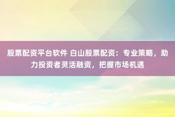 股票配资平台软件 白山股票配资：专业策略，助力投资者灵活融资，把握市场机遇