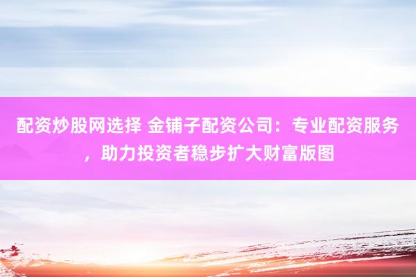配资炒股网选择 金铺子配资公司：专业配资服务，助力投资者稳步扩大财富版图