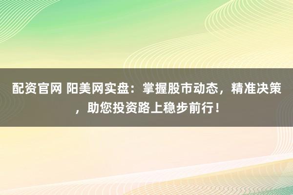 配资官网 阳美网实盘：掌握股市动态，精准决策，助您投资路上稳步前行！