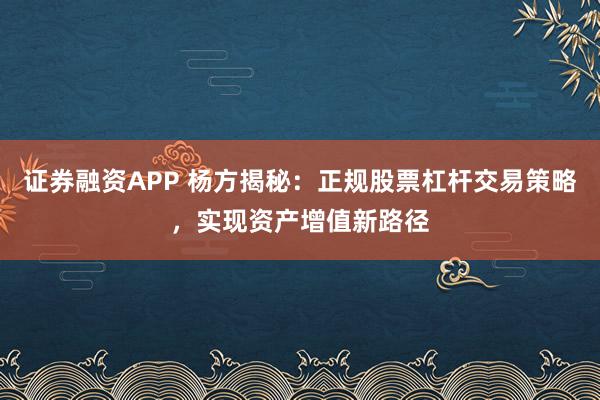 证券融资APP 杨方揭秘：正规股票杠杆交易策略，实现资产增值新路径