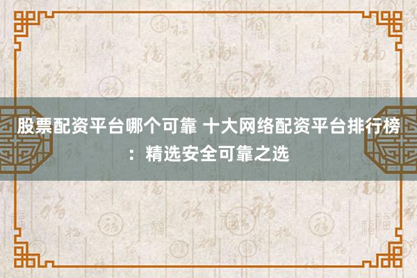 股票配资平台哪个可靠 十大网络配资平台排行榜：精选安全可靠之选