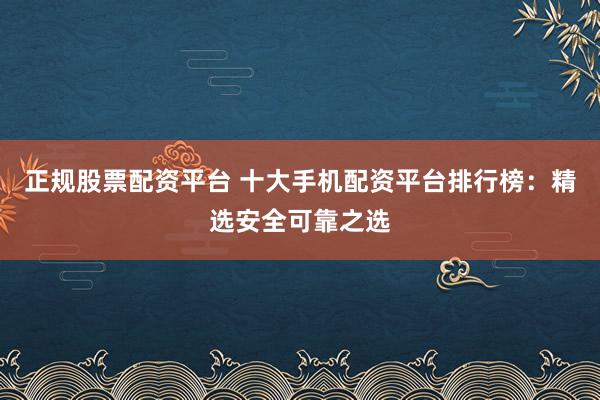 正规股票配资平台 十大手机配资平台排行榜：精选安全可靠之选