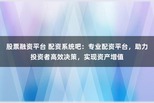 股票融资平台 配资系统吧：专业配资平台，助力投资者高效决策，实现资产增值