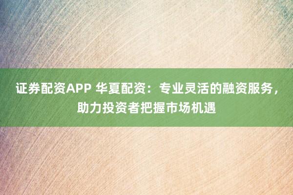 证券配资APP 华夏配资：专业灵活的融资服务，助力投资者把握市场机遇