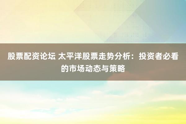 股票配资论坛 太平洋股票走势分析：投资者必看的市场动态与策略