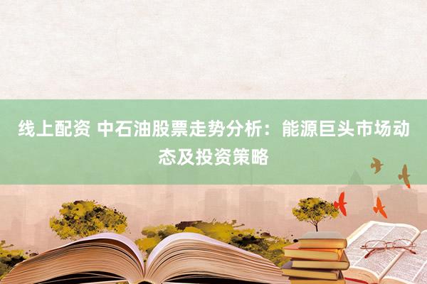 线上配资 中石油股票走势分析：能源巨头市场动态及投资策略
