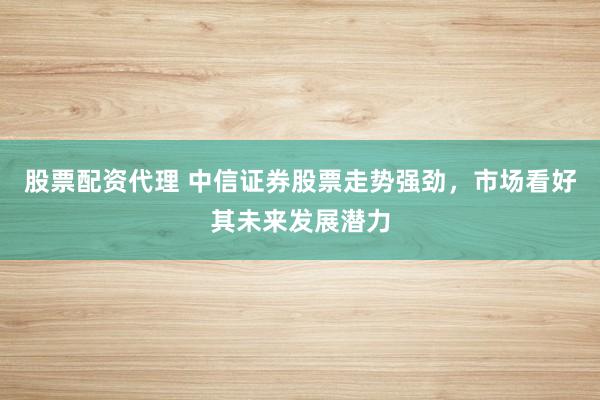 股票配资代理 中信证券股票走势强劲，市场看好其未来发展潜力