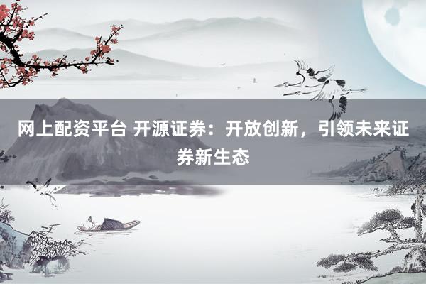 网上配资平台 开源证券：开放创新，引领未来证券新生态