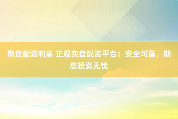 期货配资利息 正规实盘配资平台：安全可靠，助您投资无忧
