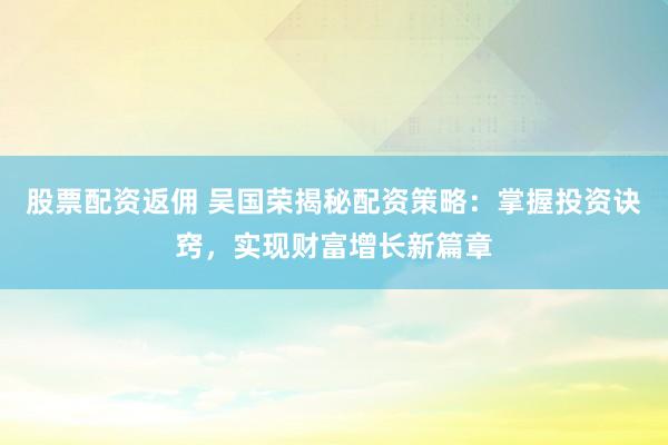 股票配资返佣 吴国荣揭秘配资策略：掌握投资诀窍，实现财富增长新篇章