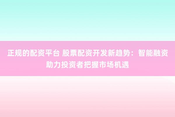 正规的配资平台 股票配资开发新趋势：智能融资助力投资者把握市场机遇