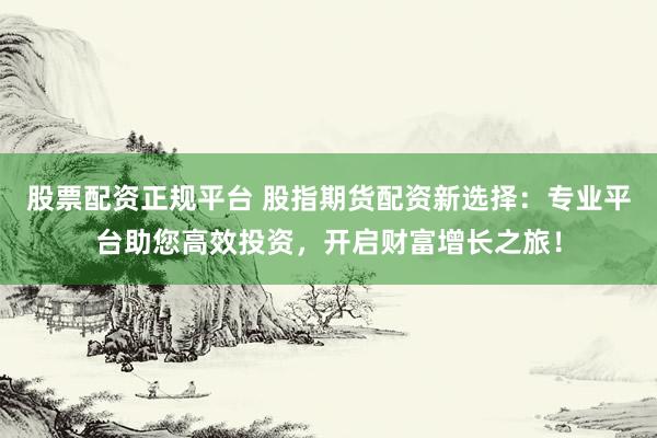 股票配资正规平台 股指期货配资新选择：专业平台助您高效投资，开启财富增长之旅！