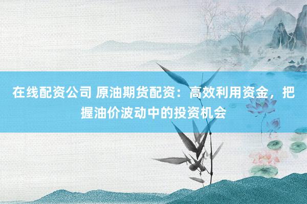 在线配资公司 原油期货配资：高效利用资金，把握油价波动中的投资机会