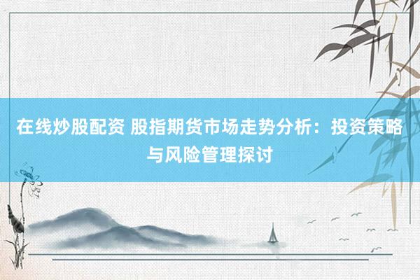 在线炒股配资 股指期货市场走势分析：投资策略与风险管理探讨